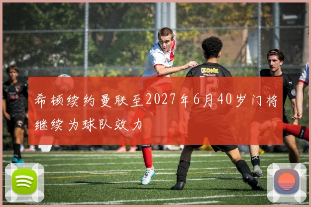 希顿续约曼联至2027年6月40岁门将继续为球队效力